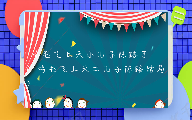 鸡毛飞上天小儿子陈路了 (鸡毛飞上天二儿子陈路结局)